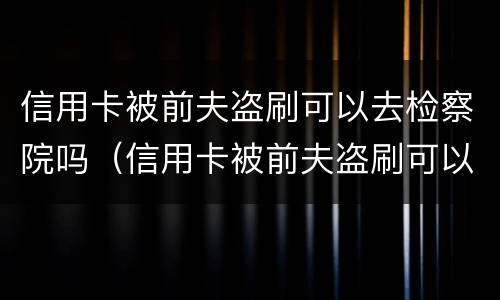 信用卡被前夫盗刷可以去检察院吗（信用卡被前夫盗刷可以去检察院吗知乎）