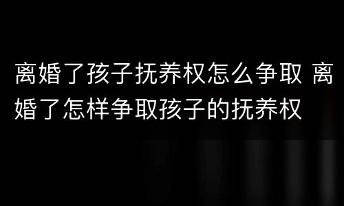 离婚了孩子抚养权怎么争取 离婚了怎样争取孩子的抚养权