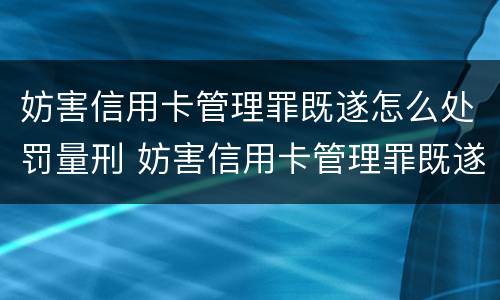 妨害信用卡管理罪既遂怎么处罚量刑 妨害信用卡管理罪既遂怎么处罚量刑多少