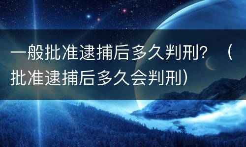 一般批准逮捕后多久判刑？（批准逮捕后多久会判刑）
