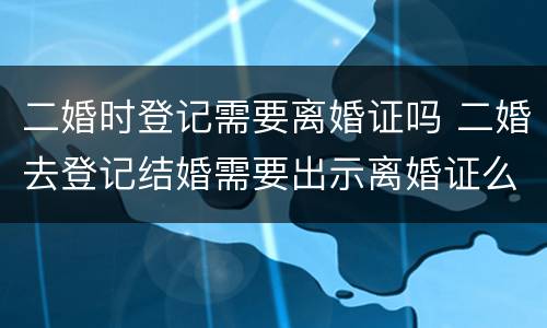 二婚时登记需要离婚证吗 二婚去登记结婚需要出示离婚证么