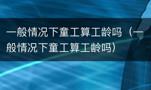 一般情况下童工算工龄吗（一般情况下童工算工龄吗）