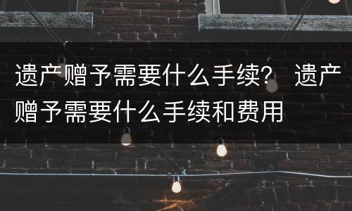 遗产赠予需要什么手续？ 遗产赠予需要什么手续和费用