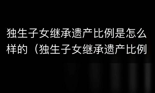 独生子女继承遗产比例是怎么样的（独生子女继承遗产比例是怎么样的呢）