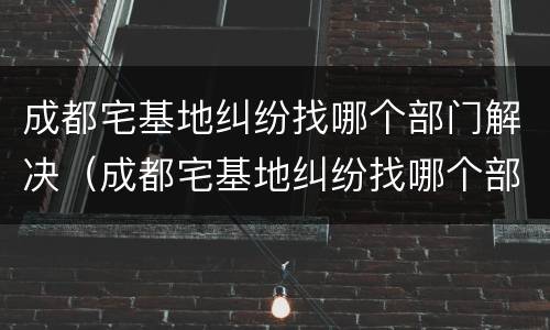 成都宅基地纠纷找哪个部门解决（成都宅基地纠纷找哪个部门解决最好）
