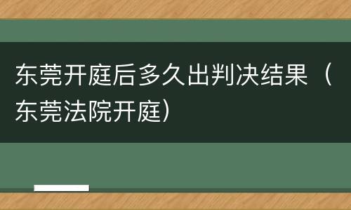 东莞开庭后多久出判决结果（东莞法院开庭）