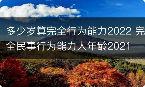 多少岁算完全行为能力2022 完全民事行为能力人年龄2021