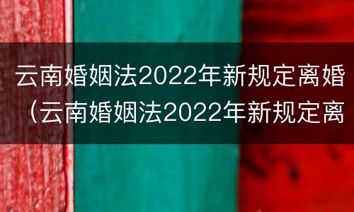 云南婚姻法2022年新规定离婚（云南婚姻法2022年新规定离婚财产分割）