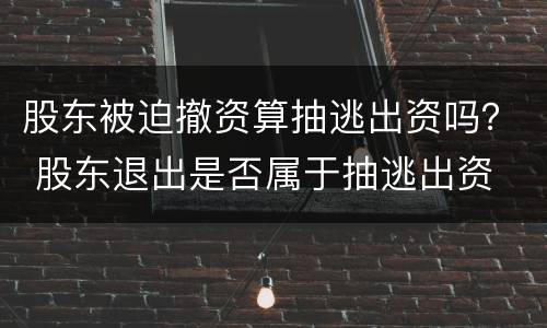 股东被迫撤资算抽逃出资吗？ 股东退出是否属于抽逃出资