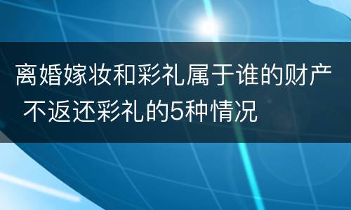 离婚嫁妆和彩礼属于谁的财产 不返还彩礼的5种情况