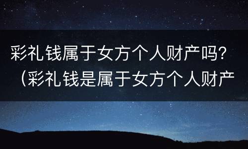 彩礼钱属于女方个人财产吗？（彩礼钱是属于女方个人财产吗）