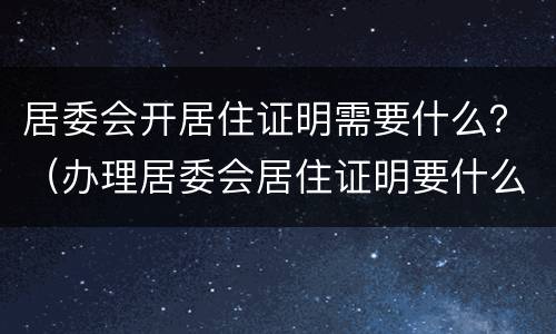 居委会开居住证明需要什么？（办理居委会居住证明要什么证件）