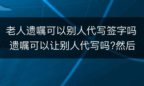 老人遗嘱可以别人代写签字吗 遗嘱可以让别人代写吗?然后签字