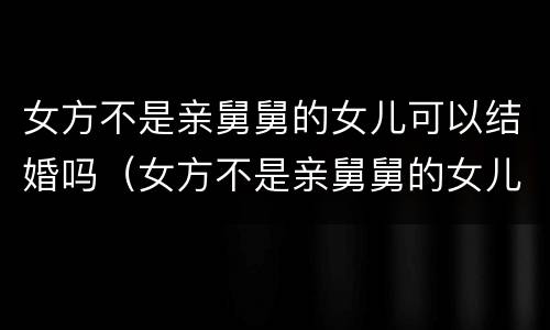 女方不是亲舅舅的女儿可以结婚吗（女方不是亲舅舅的女儿可以结婚吗视频）
