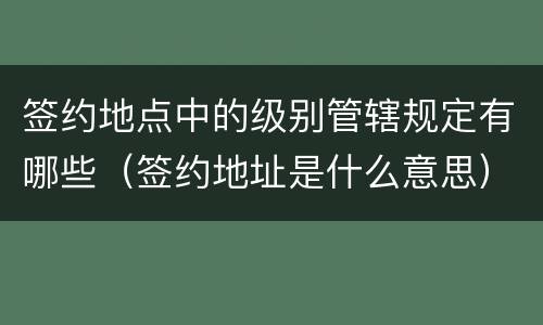签约地点中的级别管辖规定有哪些（签约地址是什么意思）