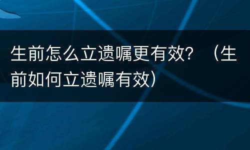 生前怎么立遗嘱更有效？（生前如何立遗嘱有效）