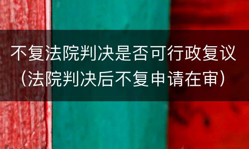 不复法院判决是否可行政复议（法院判决后不复申请在审）