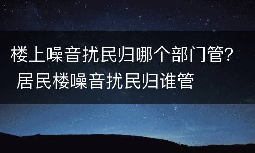 楼上噪音扰民归哪个部门管？ 居民楼噪音扰民归谁管