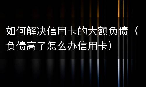 如何解决信用卡的大额负债（负债高了怎么办信用卡）
