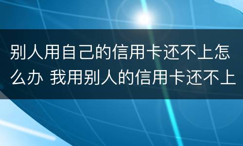 别人用自己的信用卡还不上怎么办 我用别人的信用卡还不上怎么办
