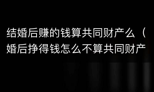 结婚后赚的钱算共同财产么（婚后挣得钱怎么不算共同财产）
