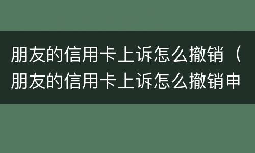 朋友的信用卡上诉怎么撤销（朋友的信用卡上诉怎么撤销申请）