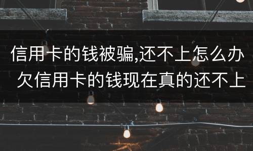 信用卡的钱被骗,还不上怎么办 欠信用卡的钱现在真的还不上怎么办