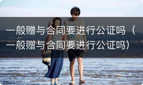 一般赠与合同要进行公证吗（一般赠与合同要进行公证吗）