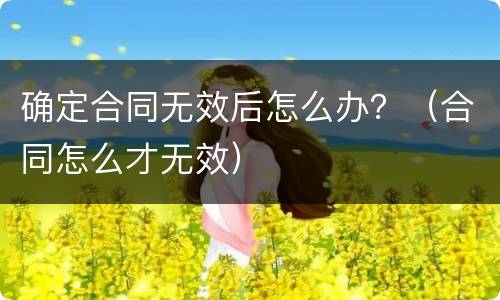 确定合同无效后怎么办？（合同怎么才无效）