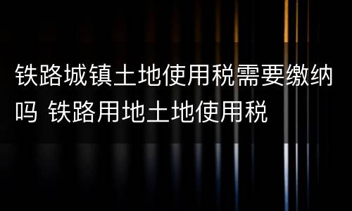 铁路城镇土地使用税需要缴纳吗 铁路用地土地使用税