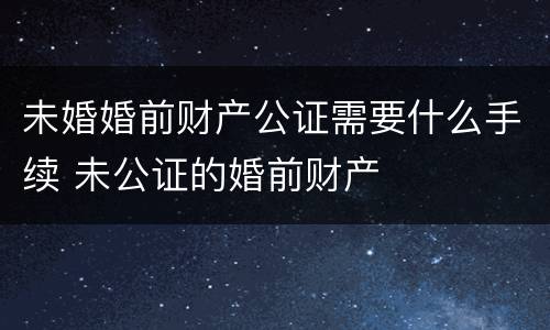 未婚婚前财产公证需要什么手续 未公证的婚前财产