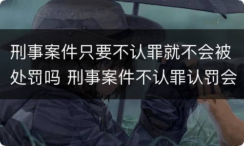 刑事案件只要不认罪就不会被处罚吗 刑事案件不认罪认罚会有什么后果