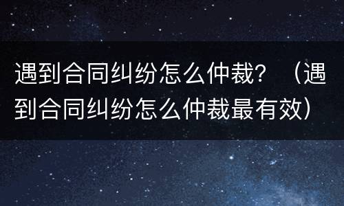 遇到合同纠纷怎么仲裁？（遇到合同纠纷怎么仲裁最有效）