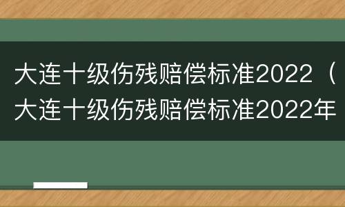 大连十级伤残赔偿标准2022（大连十级伤残赔偿标准2022年）