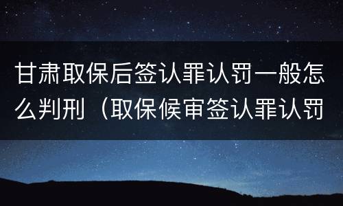 甘肃取保后签认罪认罚一般怎么判刑（取保候审签认罪认罚会怎样）