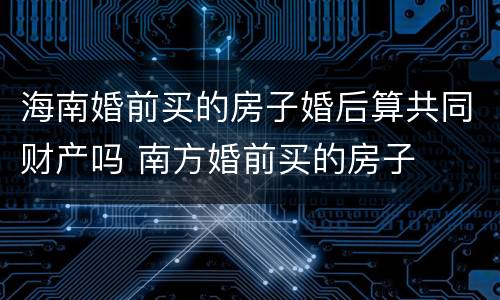 海南婚前买的房子婚后算共同财产吗 南方婚前买的房子