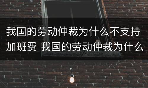我国的劳动仲裁为什么不支持加班费 我国的劳动仲裁为什么不支持加班费补偿