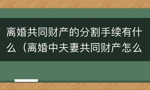 离婚共同财产的分割手续有什么（离婚中夫妻共同财产怎么分）