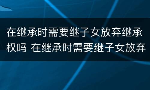 在继承时需要继子女放弃继承权吗 在继承时需要继子女放弃继承权吗为什么