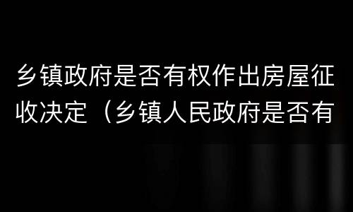 乡镇政府是否有权作出房屋征收决定（乡镇人民政府是否有权征收土地）