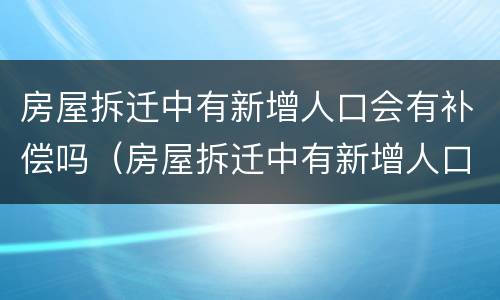 房屋拆迁中有新增人口会有补偿吗（房屋拆迁中有新增人口会有补偿吗怎么办）
