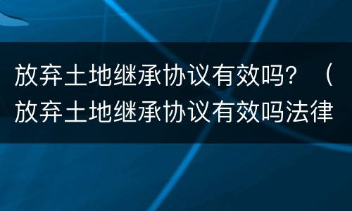 放弃土地继承协议有效吗？（放弃土地继承协议有效吗法律）