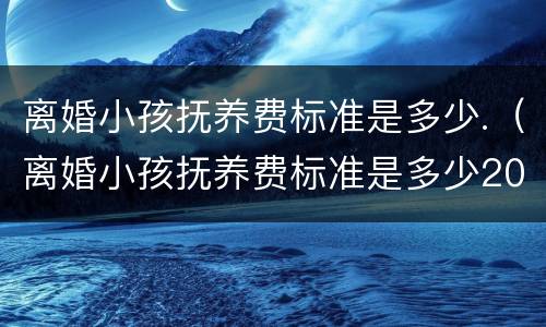 离婚小孩抚养费标准是多少.（离婚小孩抚养费标准是多少2020）