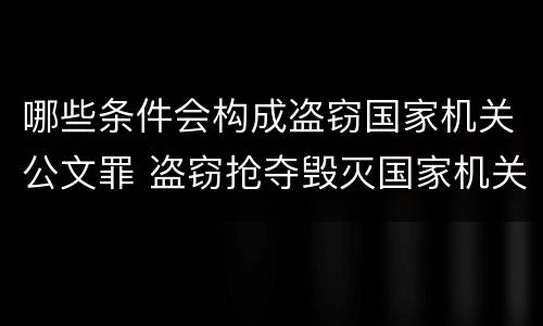 哪些条件会构成盗窃国家机关公文罪 盗窃抢夺毁灭国家机关公文罪的法律规定