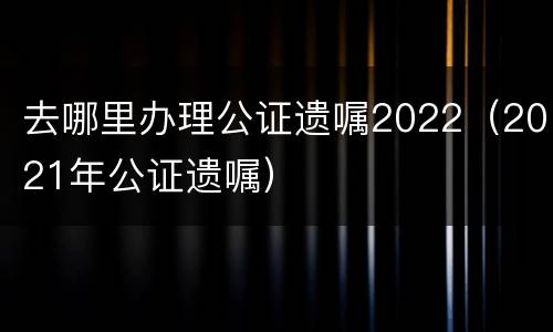 去哪里办理公证遗嘱2022（2021年公证遗嘱）