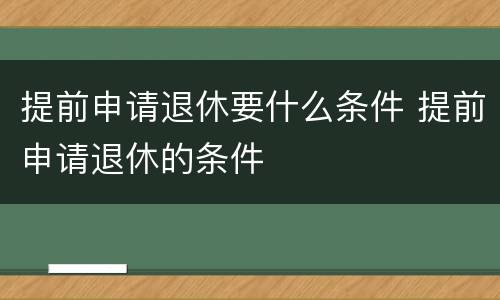 提前申请退休要什么条件 提前申请退休的条件