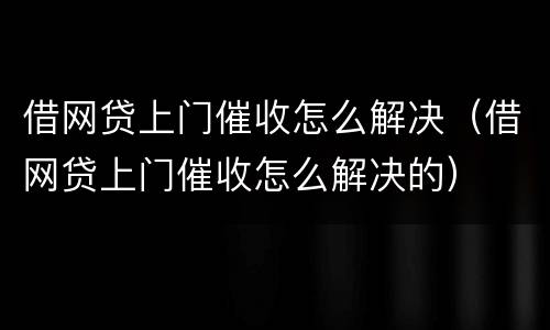 借网贷上门催收怎么解决（借网贷上门催收怎么解决的）
