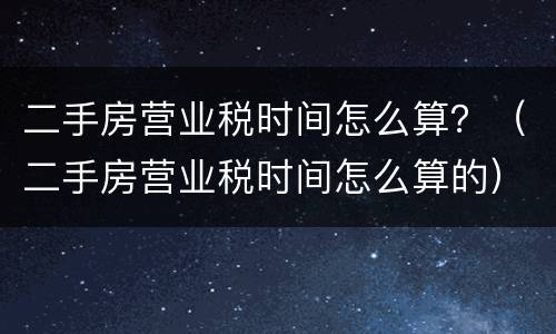 二手房营业税时间怎么算？（二手房营业税时间怎么算的）