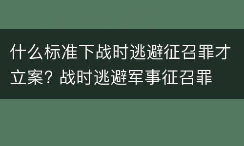 什么标准下战时逃避征召罪才立案? 战时逃避军事征召罪