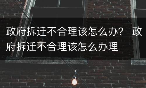 政府拆迁不合理该怎么办？ 政府拆迁不合理该怎么办理